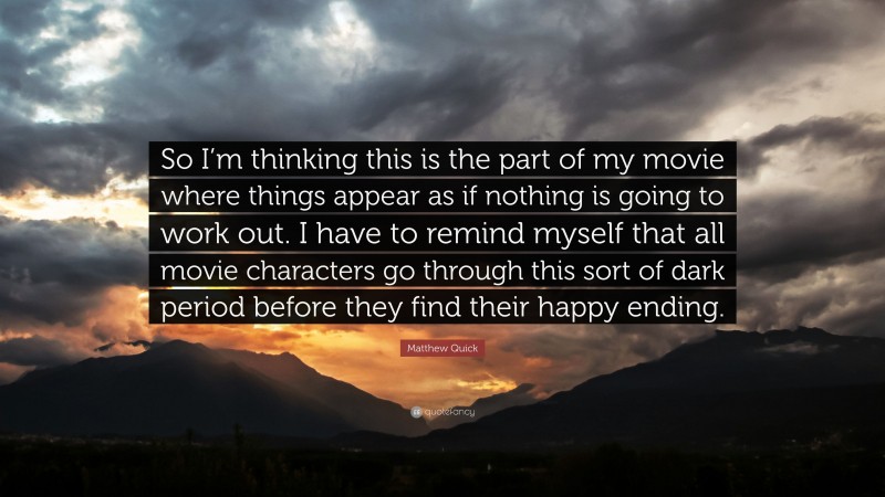 Matthew Quick Quote: “So I’m thinking this is the part of my movie where things appear as if nothing is going to work out. I have to remind myself that all movie characters go through this sort of dark period before they find their happy ending.”