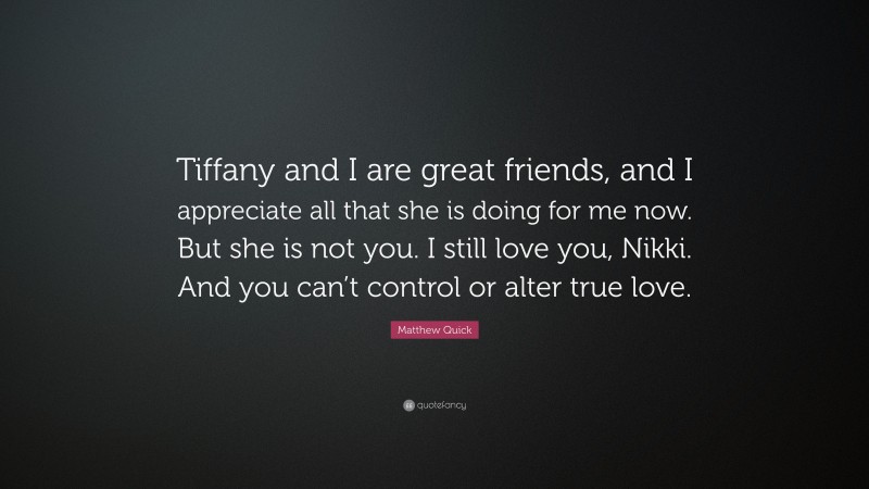 Matthew Quick Quote: “Tiffany and I are great friends, and I appreciate all that she is doing for me now. But she is not you. I still love you, Nikki. And you can’t control or alter true love.”