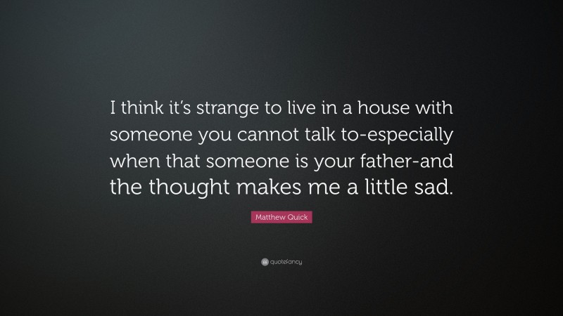 Matthew Quick Quote: “I think it’s strange to live in a house with someone you cannot talk to-especially when that someone is your father-and the thought makes me a little sad.”