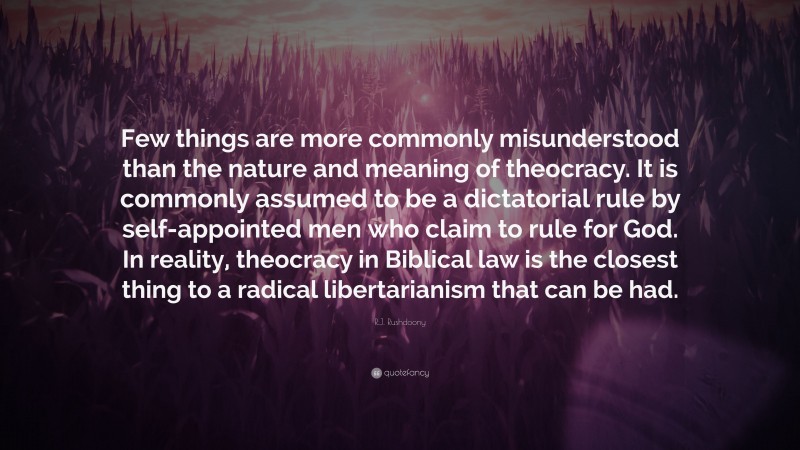 R.J. Rushdoony Quote: “Few things are more commonly misunderstood than the nature and meaning of theocracy. It is commonly assumed to be a dictatorial rule by self-appointed men who claim to rule for God. In reality, theocracy in Biblical law is the closest thing to a radical libertarianism that can be had.”