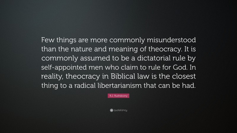 R.J. Rushdoony Quote: “Few things are more commonly misunderstood than the nature and meaning of theocracy. It is commonly assumed to be a dictatorial rule by self-appointed men who claim to rule for God. In reality, theocracy in Biblical law is the closest thing to a radical libertarianism that can be had.”