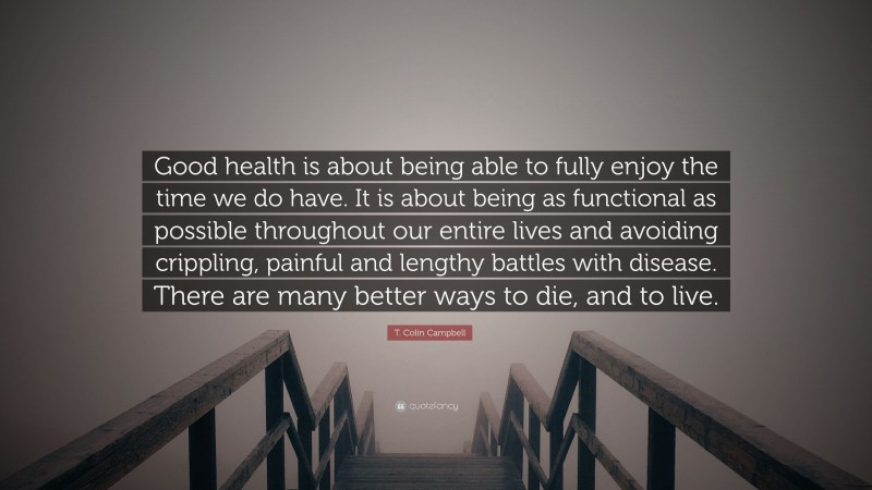 T. Colin Campbell Quote: “Good health is about being able to fully enjoy the time we do have. It is about being as functional as possible throughout our entire lives and avoiding crippling, painful and lengthy battles with disease. There are many better ways to die, and to live.”