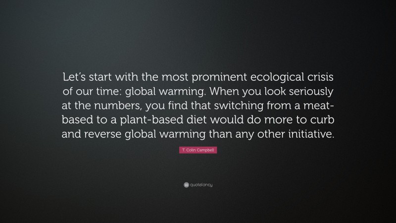 T. Colin Campbell Quote: “Let’s start with the most prominent ecological crisis of our time: global warming. When you look seriously at the numbers, you find that switching from a meat-based to a plant-based diet would do more to curb and reverse global warming than any other initiative.”