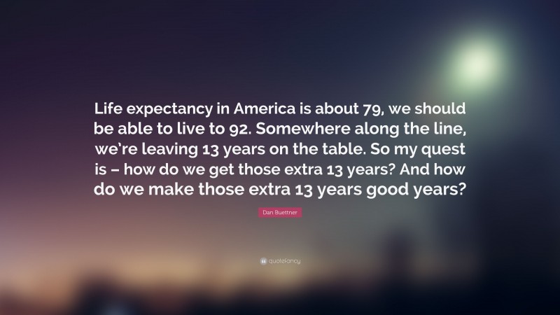 Dan Buettner Quote: “Life expectancy in America is about 79, we should be able to live to 92. Somewhere along the line, we’re leaving 13 years on the table. So my quest is – how do we get those extra 13 years? And how do we make those extra 13 years good years?”