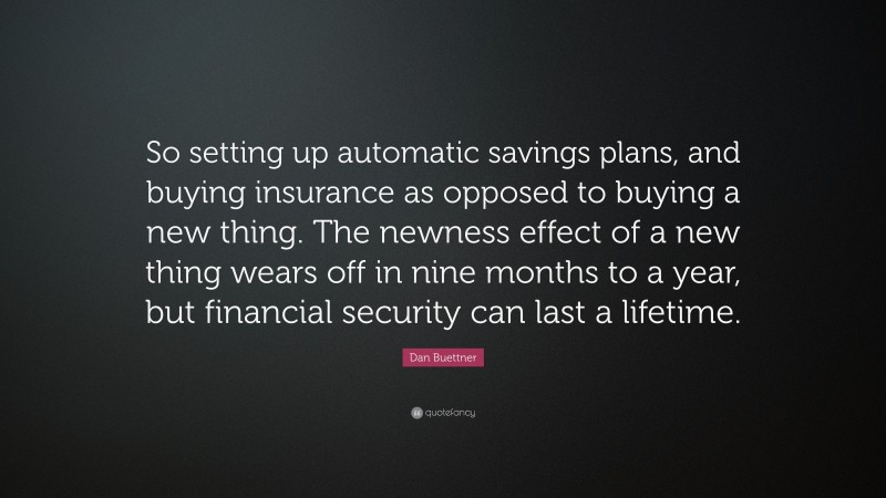 Dan Buettner Quote: “So setting up automatic savings plans, and buying insurance as opposed to buying a new thing. The newness effect of a new thing wears off in nine months to a year, but financial security can last a lifetime.”