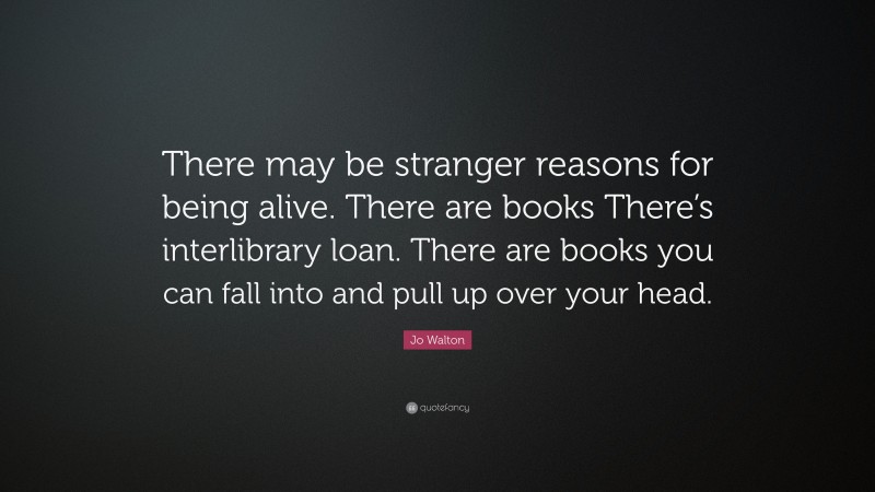 Jo Walton Quote: “There may be stranger reasons for being alive. There are books There’s interlibrary loan. There are books you can fall into and pull up over your head.”