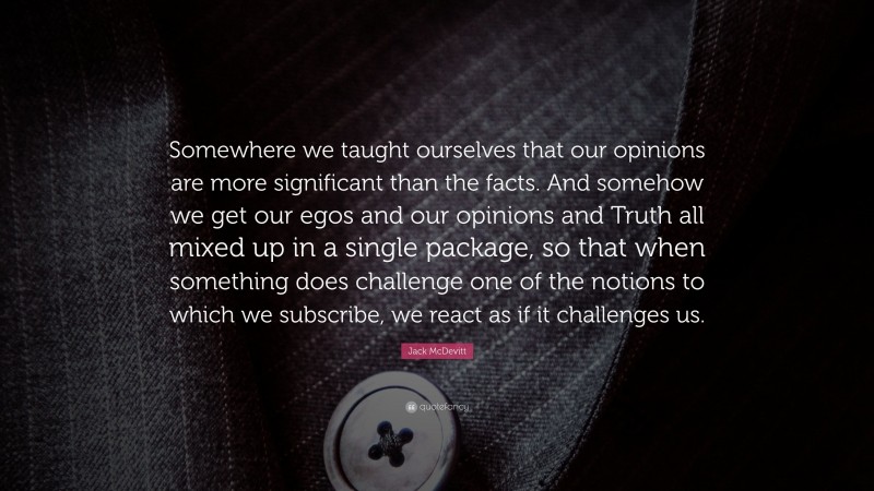 Jack McDevitt Quote: “Somewhere we taught ourselves that our opinions are more significant than the facts. And somehow we get our egos and our opinions and Truth all mixed up in a single package, so that when something does challenge one of the notions to which we subscribe, we react as if it challenges us.”