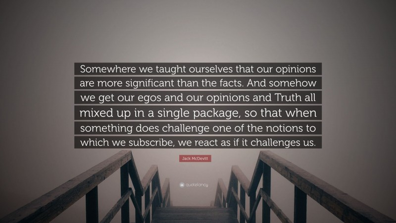 Jack McDevitt Quote: “Somewhere we taught ourselves that our opinions are more significant than the facts. And somehow we get our egos and our opinions and Truth all mixed up in a single package, so that when something does challenge one of the notions to which we subscribe, we react as if it challenges us.”