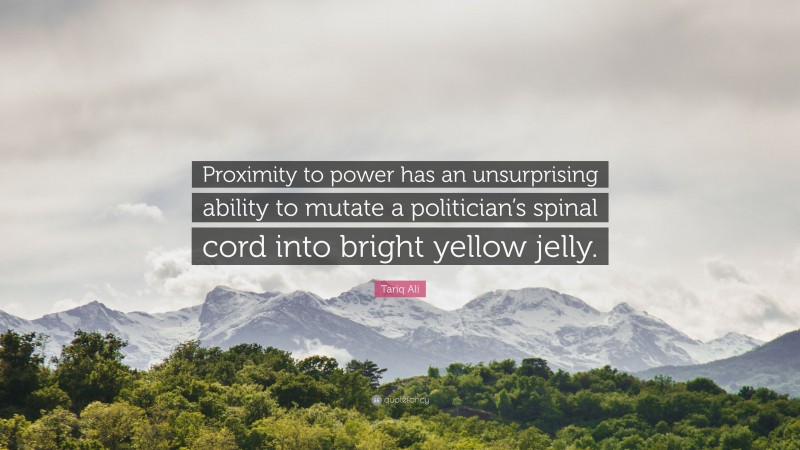 Tariq Ali Quote: “Proximity to power has an unsurprising ability to mutate a politician’s spinal cord into bright yellow jelly.”