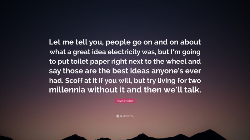 Kevin Hearne Quote: “Let me tell you, people go on and on about what a great idea electricity was, but I’m going to put toilet paper right next to the wheel and say those are the best ideas anyone’s ever had. Scoff at it if you will, but try living for two millennia without it and then we’ll talk.”