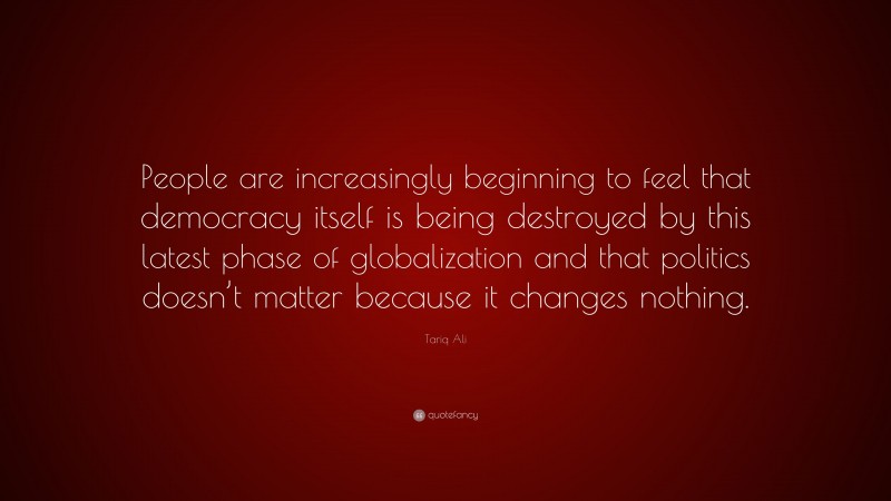 Tariq Ali Quote: “People are increasingly beginning to feel that democracy itself is being destroyed by this latest phase of globalization and that politics doesn’t matter because it changes nothing.”