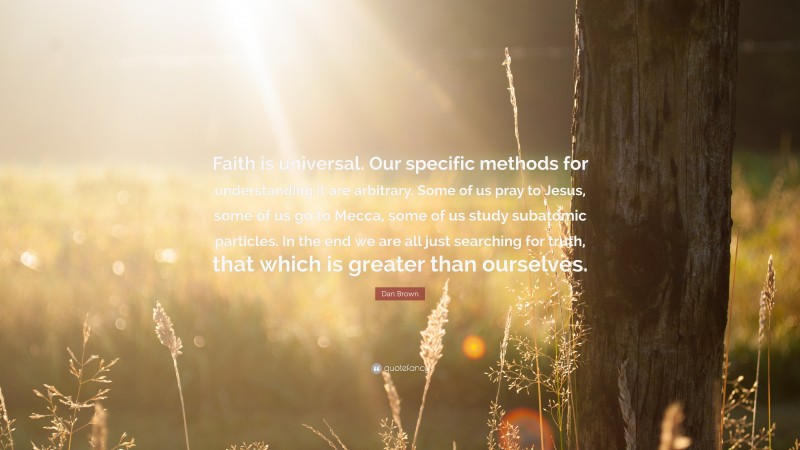 Dan Brown Quote: “Faith is universal. Our specific methods for understanding it are arbitrary. Some of us pray to Jesus, some of us go to Mecca, some of us study subatomic particles. In the end we are all just searching for truth, that which is greater than ourselves.”