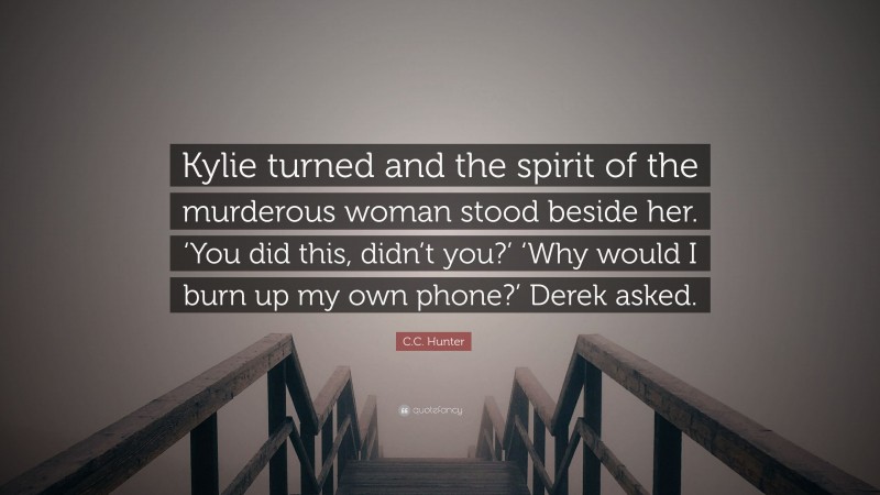 C.C. Hunter Quote: “Kylie turned and the spirit of the murderous woman stood beside her. ‘You did this, didn’t you?’ ‘Why would I burn up my own phone?’ Derek asked.”