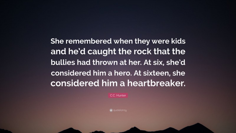 C.C. Hunter Quote: “She remembered when they were kids and he’d caught the rock that the bullies had thrown at her. At six, she’d considered him a hero. At sixteen, she considered him a heartbreaker.”