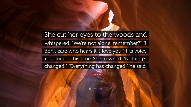 C.C. Hunter Quote: “She cut her eyes to the woods and whispered, “We’re not alone, remember?” “I don’t care who hears it. I love you!” His voice rose louder this time. She frowned. “Nothing’s changed.” “Everything has changed,” he said.”