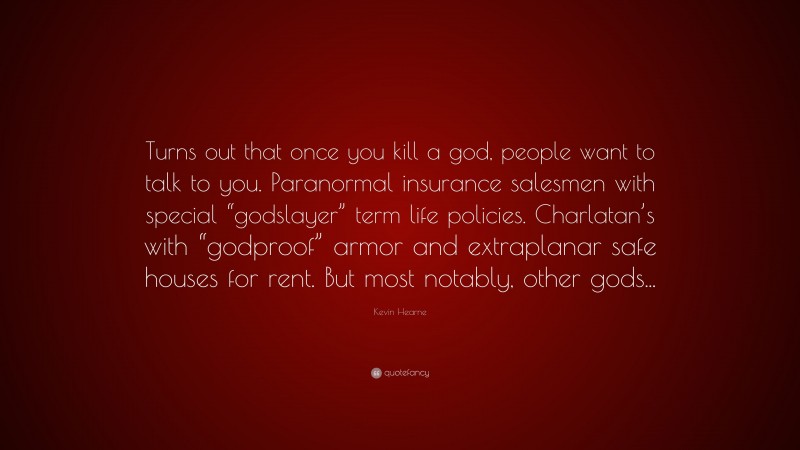 Kevin Hearne Quote: “Turns out that once you kill a god, people want to talk to you. Paranormal insurance salesmen with special “godslayer” term life policies. Charlatan’s with “godproof” armor and extraplanar safe houses for rent. But most notably, other gods...”