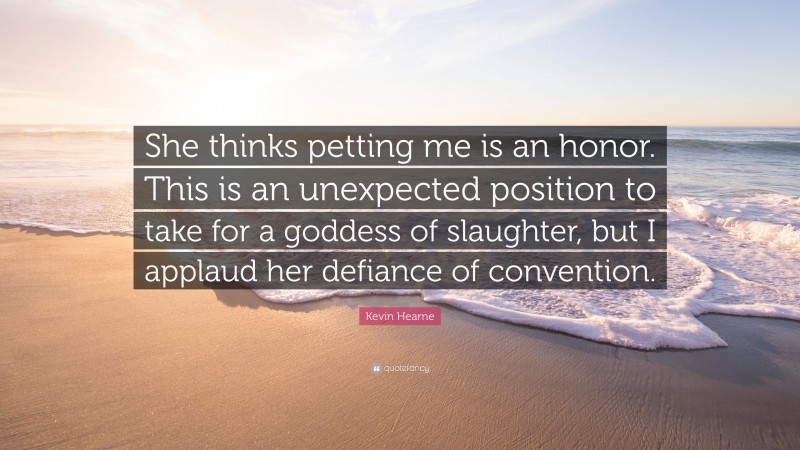 Kevin Hearne Quote: “She thinks petting me is an honor. This is an unexpected position to take for a goddess of slaughter, but I applaud her defiance of convention.”