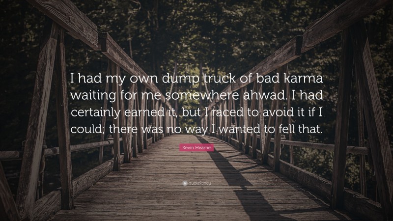 Kevin Hearne Quote: “I had my own dump truck of bad karma waiting for me somewhere ahwad. I had certainly earned it, but I raced to avoid it if I could; there was no way I wanted to fell that.”