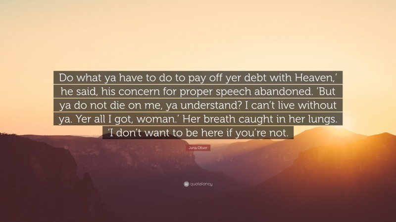 Jana Oliver Quote: “Do what ya have to do to pay off yer debt with Heaven,’ he said, his concern for proper speech abandoned. ‘But ya do not die on me, ya understand? I can’t live without ya. Yer all I got, woman.’ Her breath caught in her lungs. ‘I don’t want to be here if you’re not.”