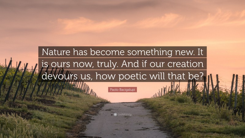Paolo Bacigalupi Quote: “Nature has become something new. It is ours now, truly. And if our creation devours us, how poetic will that be?”