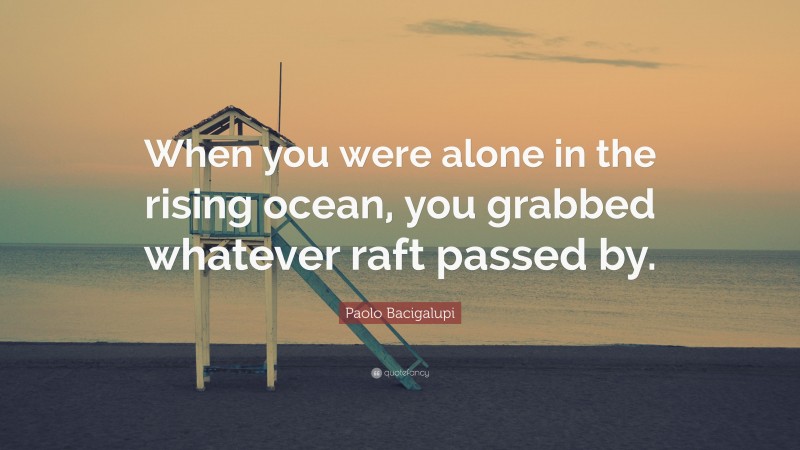Paolo Bacigalupi Quote: “When you were alone in the rising ocean, you grabbed whatever raft passed by.”