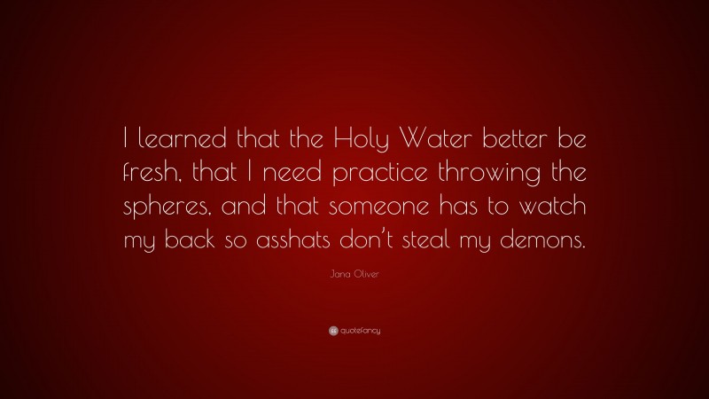 Jana Oliver Quote: “I learned that the Holy Water better be fresh, that I need practice throwing the spheres, and that someone has to watch my back so asshats don’t steal my demons.”