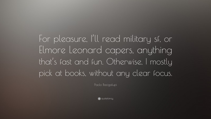 Paolo Bacigalupi Quote: “For pleasure, I’ll read military sf, or Elmore Leonard capers, anything that’s fast and fun. Otherwise, I mostly pick at books, without any clear focus.”