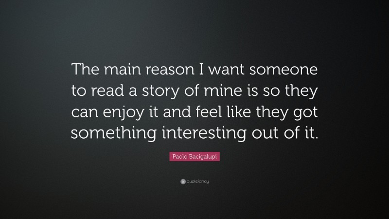 Paolo Bacigalupi Quote: “The main reason I want someone to read a story of mine is so they can enjoy it and feel like they got something interesting out of it.”