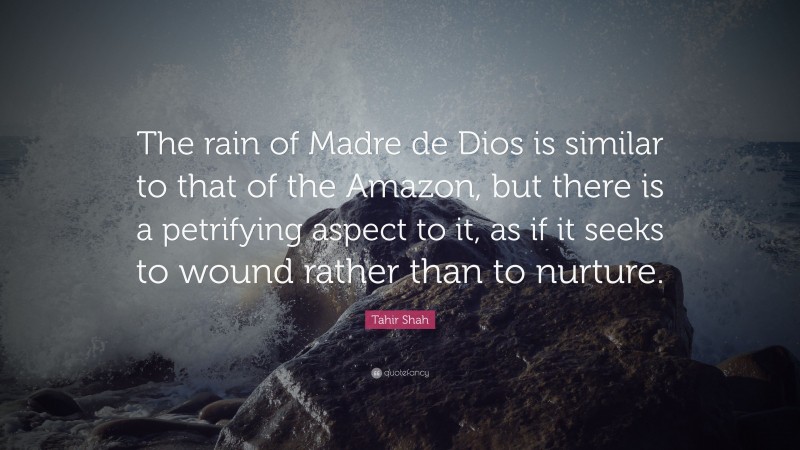 Tahir Shah Quote: “The rain of Madre de Dios is similar to that of the Amazon, but there is a petrifying aspect to it, as if it seeks to wound rather than to nurture.”