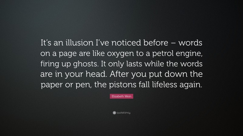 Elizabeth Wein Quote: “It’s an illusion I’ve noticed before – words on a page are like oxygen to a petrol engine, firing up ghosts. It only lasts while the words are in your head. After you put down the paper or pen, the pistons fall lifeless again.”