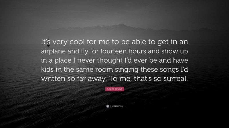 Adam Young Quote: “It’s very cool for me to be able to get in an airplane and fly for fourteen hours and show up in a place I never thought I’d ever be and have kids in the same room singing these songs I’d written so far away. To me, that’s so surreal.”