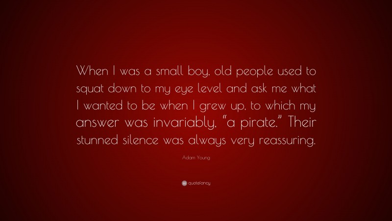 Adam Young Quote: “When I was a small boy, old people used to squat down to my eye level and ask me what I wanted to be when I grew up, to which my answer was invariably, “a pirate.” Their stunned silence was always very reassuring.”