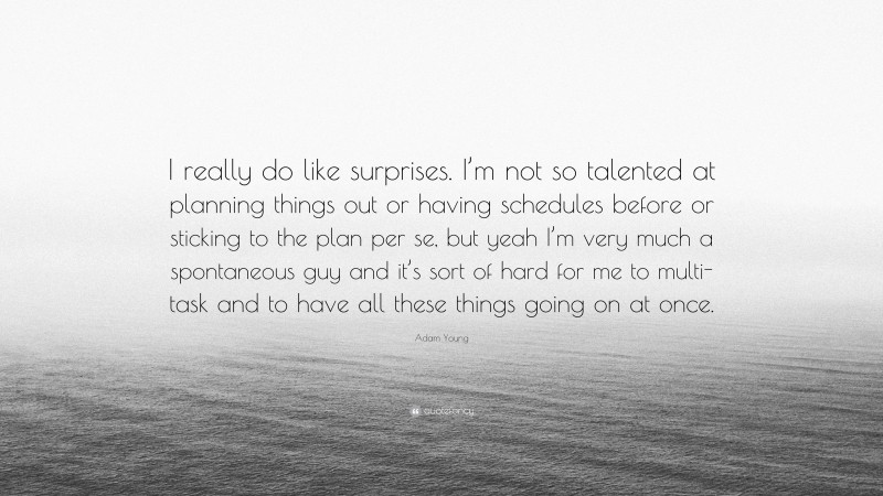 Adam Young Quote: “I really do like surprises. I’m not so talented at planning things out or having schedules before or sticking to the plan per se, but yeah I’m very much a spontaneous guy and it’s sort of hard for me to multi-task and to have all these things going on at once.”