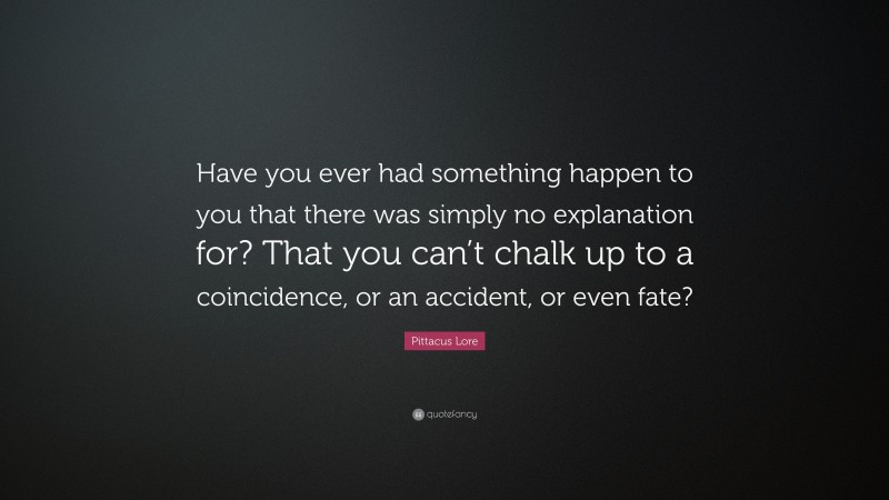 Pittacus Lore Quote: “Have you ever had something happen to you that there was simply no explanation for? That you can’t chalk up to a coincidence, or an accident, or even fate?”