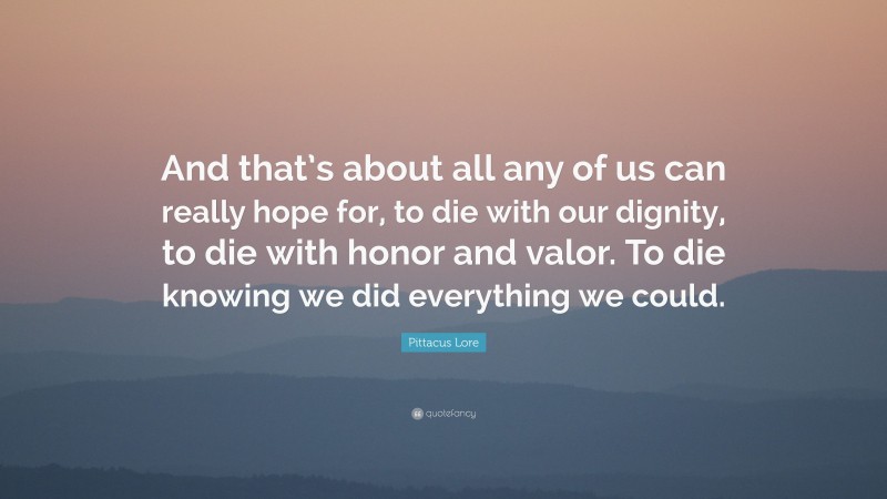 Pittacus Lore Quote: “And that’s about all any of us can really hope for, to die with our dignity, to die with honor and valor. To die knowing we did everything we could.”