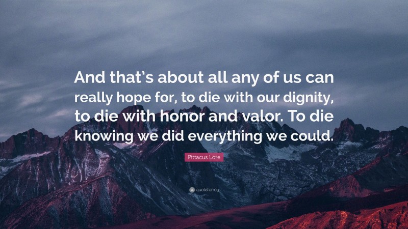 Pittacus Lore Quote: “And that’s about all any of us can really hope for, to die with our dignity, to die with honor and valor. To die knowing we did everything we could.”