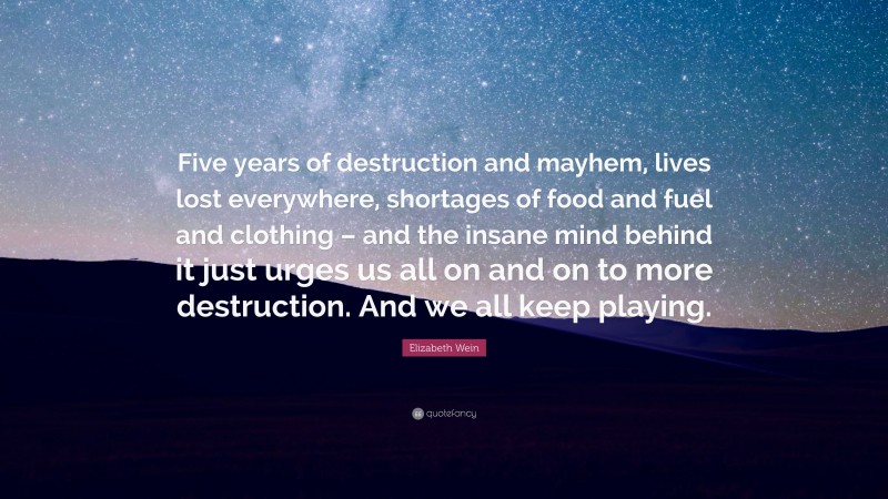 Elizabeth Wein Quote: “Five years of destruction and mayhem, lives lost everywhere, shortages of food and fuel and clothing – and the insane mind behind it just urges us all on and on to more destruction. And we all keep playing.”