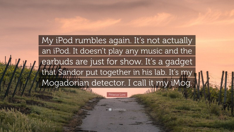 Pittacus Lore Quote: “My iPod rumbles again. It’s not actually an iPod. It doesn’t play any music and the earbuds are just for show. It’s a gadget that Sandor put together in his lab. It’s my Mogadorian detector. I call it my iMog.”