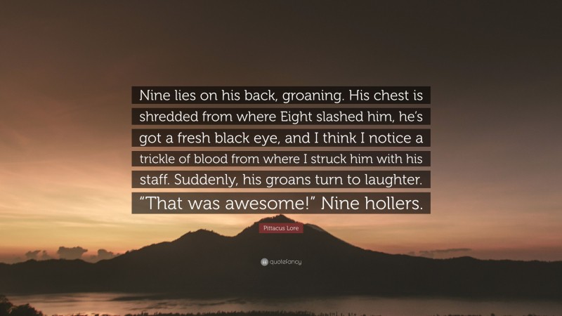 Pittacus Lore Quote: “Nine lies on his back, groaning. His chest is shredded from where Eight slashed him, he’s got a fresh black eye, and I think I notice a trickle of blood from where I struck him with his staff. Suddenly, his groans turn to laughter. “That was awesome!” Nine hollers.”