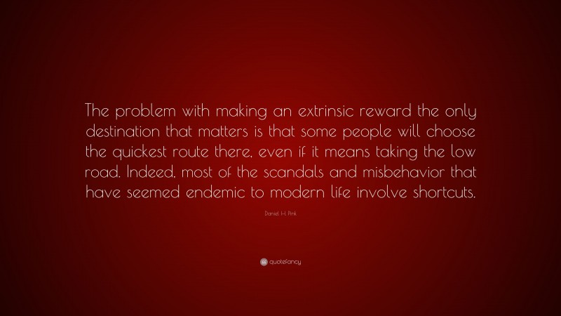 Daniel H. Pink Quote: “The problem with making an extrinsic reward the only destination that matters is that some people will choose the quickest route there, even if it means taking the low road. Indeed, most of the scandals and misbehavior that have seemed endemic to modern life involve shortcuts.”