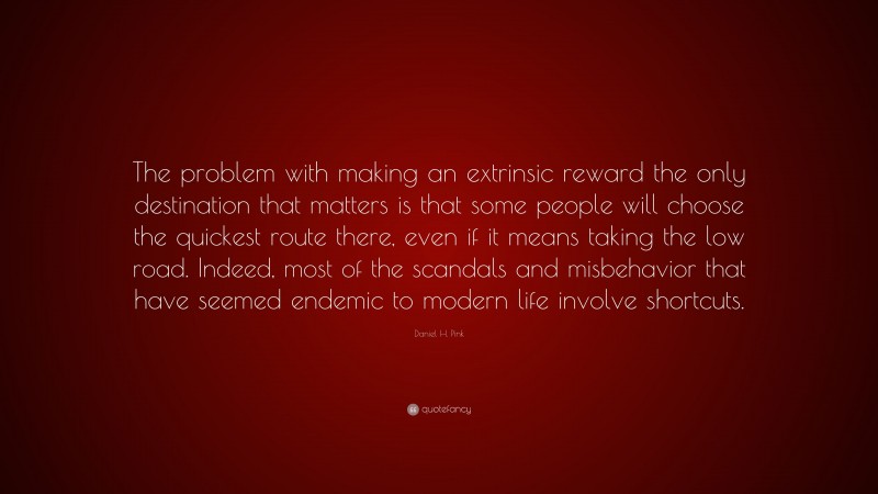 Daniel H. Pink Quote: “The problem with making an extrinsic reward the only destination that matters is that some people will choose the quickest route there, even if it means taking the low road. Indeed, most of the scandals and misbehavior that have seemed endemic to modern life involve shortcuts.”