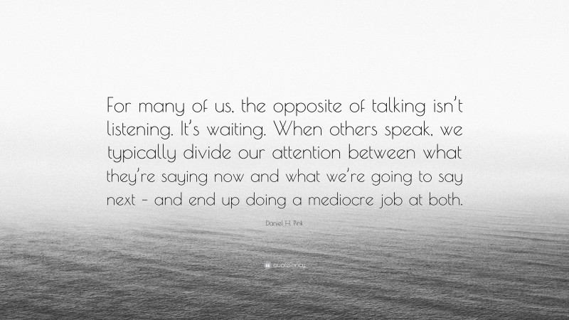 Daniel H. Pink Quote: “For many of us, the opposite of talking isn’t listening. It’s waiting. When others speak, we typically divide our attention between what they’re saying now and what we’re going to say next – and end up doing a mediocre job at both.”