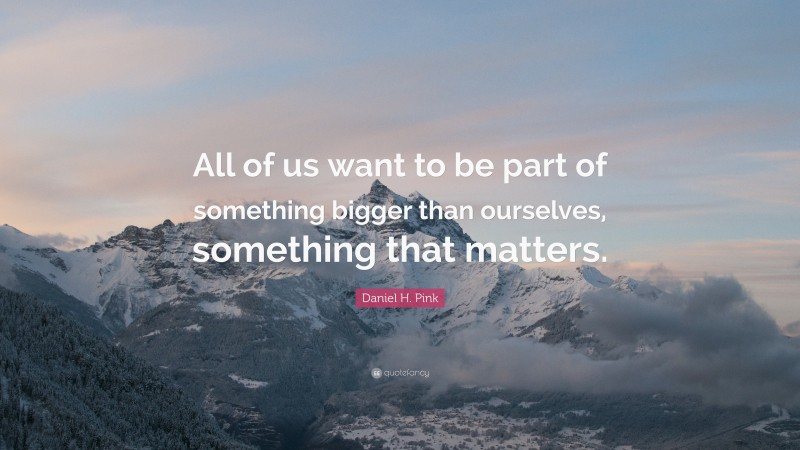 Daniel H. Pink Quote: “All of us want to be part of something bigger than ourselves, something that matters.”