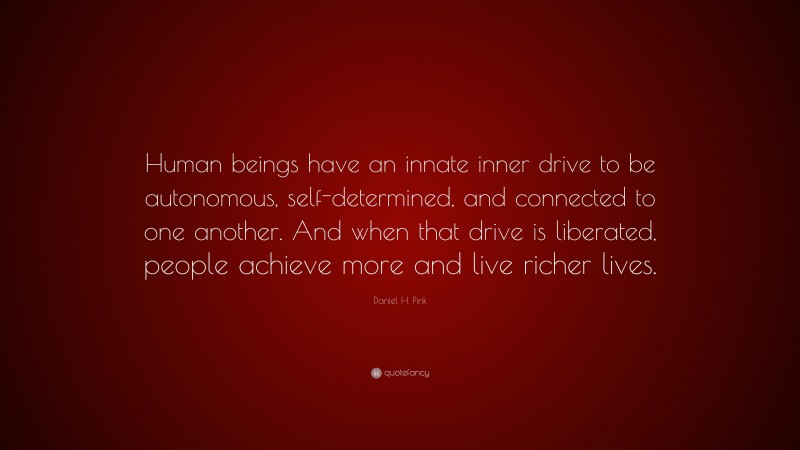 Daniel H. Pink Quote: “Human beings have an innate inner drive to be autonomous, self-determined, and connected to one another. And when that drive is liberated, people achieve more and live richer lives.”