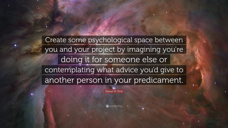 Daniel H. Pink Quote: “Create some psychological space between you and your project by imagining you’re doing it for someone else or contemplating what advice you’d give to another person in your predicament.”