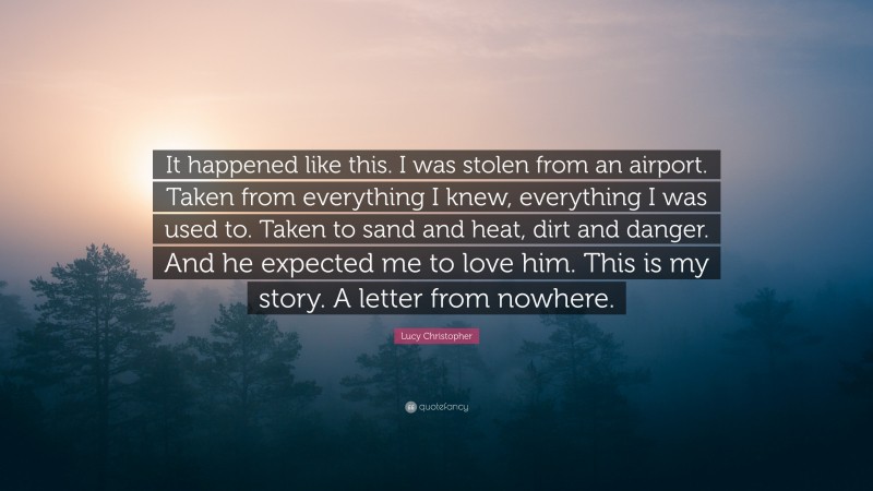 Lucy Christopher Quote: “It happened like this. I was stolen from an airport. Taken from everything I knew, everything I was used to. Taken to sand and heat, dirt and danger. And he expected me to love him. This is my story. A letter from nowhere.”