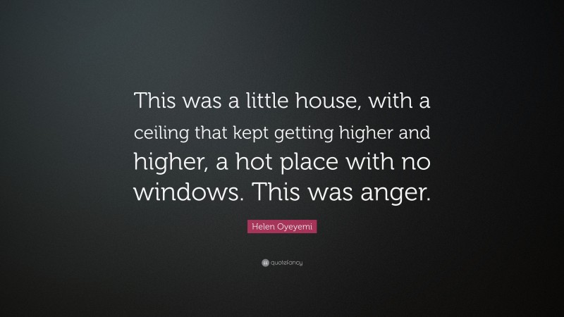 Helen Oyeyemi Quote: “This was a little house, with a ceiling that kept getting higher and higher, a hot place with no windows. This was anger.”