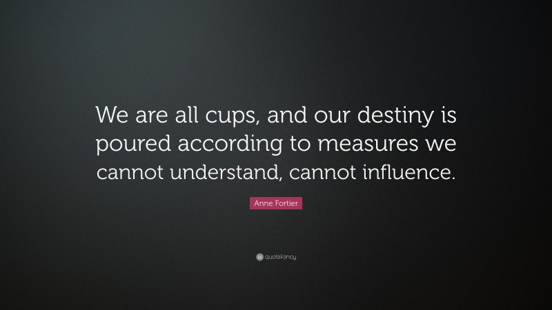 Anne Fortier Quote: “We are all cups, and our destiny is poured according to measures we cannot understand, cannot influence.”