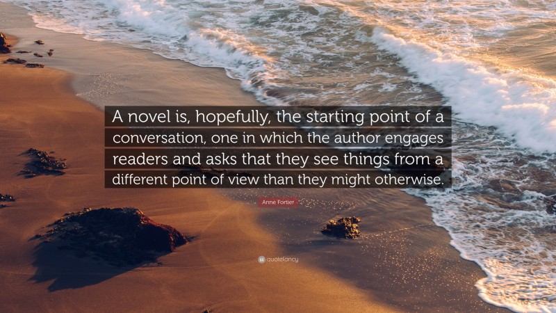 Anne Fortier Quote: “A novel is, hopefully, the starting point of a conversation, one in which the author engages readers and asks that they see things from a different point of view than they might otherwise.”