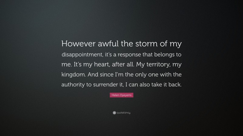 Helen Oyeyemi Quote: “However awful the storm of my disappointment, it’s a response that belongs to me. It’s my heart, after all. My territory, my kingdom. And since I’m the only one with the authority to surrender it, I can also take it back.”
